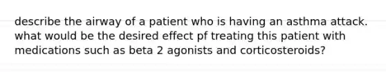 describe the airway of a patient who is having an asthma attack. what would be the desired effect pf treating this patient with medications such as beta 2 agonists and corticosteroids?