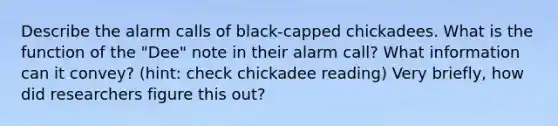 Describe the alarm calls of black-capped chickadees. What is the function of the "Dee" note in their alarm call? What information can it convey? (hint: check chickadee reading) Very briefly, how did researchers figure this out?