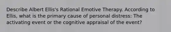 Describe Albert Ellis's Rational Emotive Therapy. According to Ellis, what is the primary cause of personal distress: The activating event or the cognitive appraisal of the event?