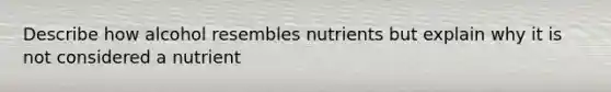 Describe how alcohol resembles nutrients but explain why it is not considered a nutrient