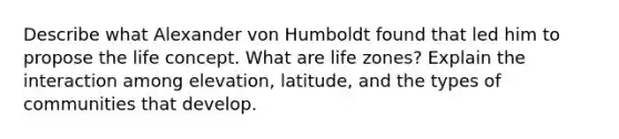 Describe what Alexander von Humboldt found that led him to propose the life concept. What are life zones? Explain the interaction among elevation, latitude, and the types of communities that develop.