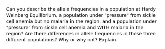 Can you describe the allele frequencies in a population at Hardy Weinberg Equilibrium, a population under "pressure" from sickle cell anemia but no malaria in the region, and a population under "pressure" from sickle cell anemia and WITH malaria in the region? Are there differences in allele frequencies in these three different populations? Why or why not? Explain.