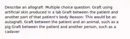 Describe an allograft. Multiple choice question. Graft using artificial skin produced in a lab Graft between the patient and another part of that patient's body Reason: This would be an autograft. Graft between the patient and an animal, such as a pig Graft between the patient and another person, such as a cadaver