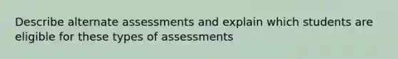 Describe alternate assessments and explain which students are eligible for these types of assessments