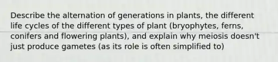 Describe the alternation of generations in plants, the different life cycles of the different types of plant (bryophytes, ferns, conifers and flowering plants), and explain why meiosis doesn't just produce gametes (as its role is often simplified to)