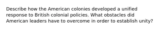 Describe how the American colonies developed a unified response to British colonial policies. What obstacles did American leaders have to overcome in order to establish unity?