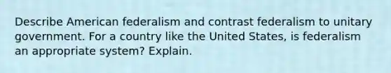 Describe American federalism and contrast federalism to unitary government. For a country like the United States, is federalism an appropriate system? Explain.