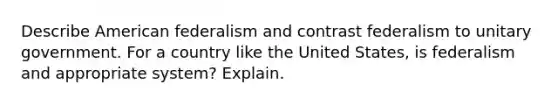 Describe American federalism and contrast federalism to unitary government. For a country like the United States, is federalism and appropriate system? Explain.