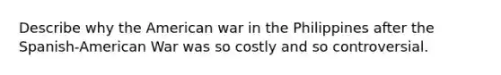 Describe why the American war in the Philippines after the Spanish-American War was so costly and so controversial.