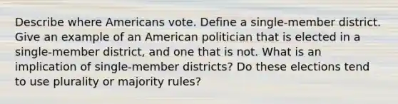 Describe where Americans vote. Define a single-member district. Give an example of an American politician that is elected in a single-member district, and one that is not. What is an implication of single-member districts? Do these elections tend to use plurality or majority rules?