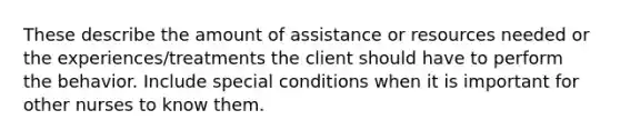 These describe the amount of assistance or resources needed or the experiences/treatments the client should have to perform the behavior. Include special conditions when it is important for other nurses to know them.