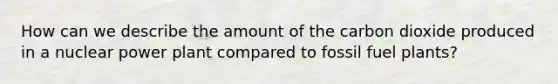 How can we describe the amount of the carbon dioxide produced in a nuclear power plant compared to fossil fuel plants?