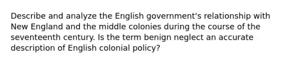 Describe and analyze the English government's relationship with New England and the middle colonies during the course of the seventeenth century. Is the term benign neglect an accurate description of English colonial policy?