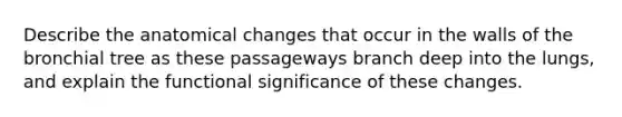 Describe the anatomical changes that occur in the walls of the bronchial tree as these passageways branch deep into the lungs, and explain the functional significance of these changes.