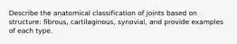 Describe the anatomical classification of joints based on structure: fibrous, cartilaginous, synovial, and provide examples of each type.