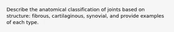 Describe the anatomical classification of joints based on structure: fibrous, cartilaginous, synovial, and provide examples of each type.