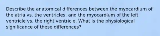 Describe the anatomical differences between the myocardium of the atria vs. the ventricles, and the myocardium of the left ventricle vs. the right ventricle. What is the physiological significance of these differences?