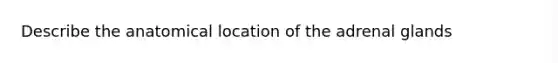 Describe the anatomical location of the adrenal glands