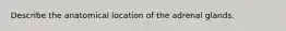 Describe the anatomical location of the adrenal glands.