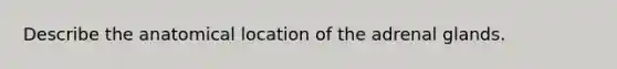 Describe the anatomical location of the adrenal glands.