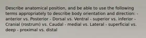 Describe anatomical position, and be able to use the following terms appropriately to describe body orientation and direction: - anterior vs. Posterior - Dorsal vs. Ventral - superior vs. inferior - Cranial (rostrum) vs. Caudal - medial vs. Lateral - superficial vs. deep - proximal vs. distal