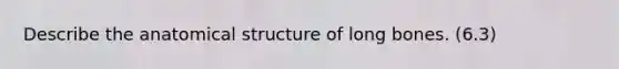 Describe the anatomical structure of long bones. (6.3)