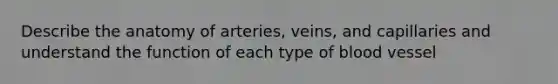 Describe the anatomy of arteries, veins, and capillaries and understand the function of each type of blood vessel