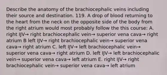 Describe the anatomy of the brachiocephalic veins including their source and destination. 119. A drop of blood returning to the heart from the neck on the opposite side of the body from the right atrium would most probably follow the this course: A. right IJV→ right brachiocephalic vein→ superior vena cava→ right atrium B left IJV→ right brachiocephalic vein→ superior vena cava→ right atrium C. left IJV→ left brachiocephalic vein→ superior vena cava→ right atrium D. left IJV→ left brachiocephalic vein→ superior vena cava→ left atrium E. right IJV→ right brachiocephalic vein→ superior vena cava→ left atrium