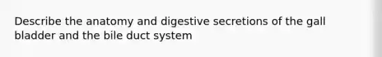 Describe the anatomy and digestive secretions of the gall bladder and the bile duct system