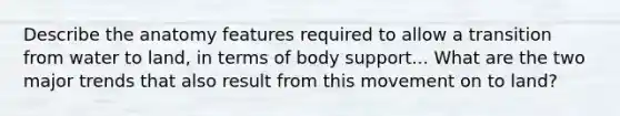 Describe the anatomy features required to allow a transition from water to land, in terms of body support... What are the two major trends that also result from this movement on to land?