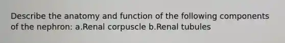 Describe the anatomy and function of the following components of the nephron: a.Renal corpuscle b.Renal tubules