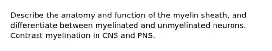 Describe the anatomy and function of the myelin sheath, and differentiate between myelinated and unmyelinated neurons. Contrast myelination in CNS and PNS.