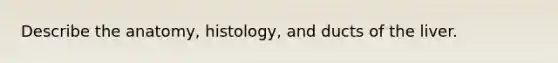 Describe the anatomy, histology, and ducts of the liver.