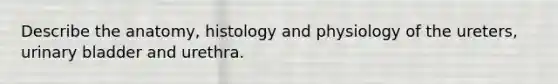 Describe the anatomy, histology and physiology of the ureters, urinary bladder and urethra.