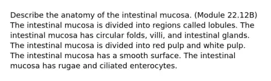 Describe the anatomy of the intestinal mucosa. (Module 22.12B) The intestinal mucosa is divided into regions called lobules. The intestinal mucosa has circular folds, villi, and intestinal glands. The intestinal mucosa is divided into red pulp and white pulp. The intestinal mucosa has a smooth surface. The intestinal mucosa has rugae and ciliated enterocytes.