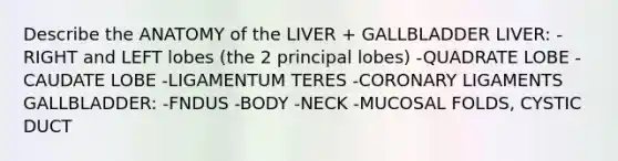 Describe the ANATOMY of the LIVER + GALLBLADDER LIVER: -RIGHT and LEFT lobes (the 2 principal lobes) -QUADRATE LOBE -CAUDATE LOBE -LIGAMENTUM TERES -CORONARY LIGAMENTS GALLBLADDER: -FNDUS -BODY -NECK -MUCOSAL FOLDS, CYSTIC DUCT