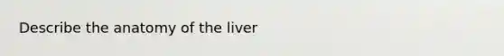 Describe the anatomy of the liver