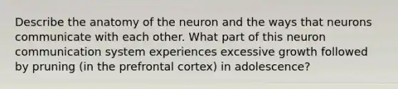 Describe the anatomy of the neuron and the ways that neurons communicate with each other. What part of this neuron communication system experiences excessive growth followed by pruning (in the prefrontal cortex) in adolescence?