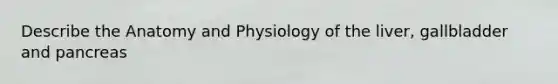 Describe the Anatomy and Physiology of the liver, gallbladder and pancreas