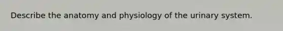 Describe the anatomy and physiology of the urinary system.