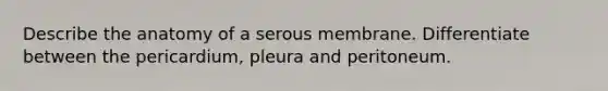 Describe the anatomy of a serous membrane. Differentiate between the pericardium, pleura and peritoneum.