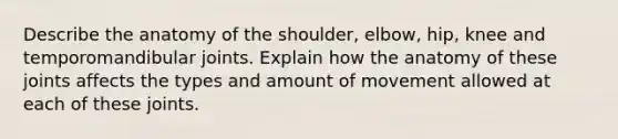 Describe the anatomy of the shoulder, elbow, hip, knee and temporomandibular joints. Explain how the anatomy of these joints affects the types and amount of movement allowed at each of these joints.