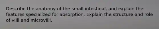 Describe the anatomy of the small intestinal, and explain the features specialized for absorption. Explain the structure and role of villi and microvilli.