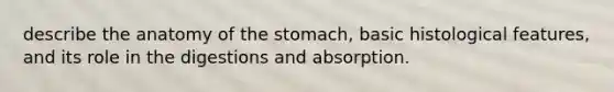 describe the anatomy of the stomach, basic histological features, and its role in the digestions and absorption.