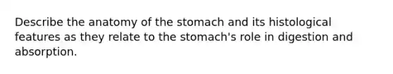 Describe the anatomy of the stomach and its histological features as they relate to the stomach's role in digestion and absorption.