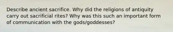 Describe ancient sacrifice. Why did the religions of antiquity carry out sacrificial rites? Why was this such an important form of communication with the gods/goddesses?