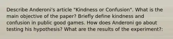 Describe Anderoni's article "Kindness or Confusion". What is the main objective of the paper? Briefly define kindness and confusion in public good games. How does Anderoni go about testing his hypothesis? What are the results of the experiment?: