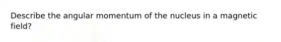 Describe the angular momentum of the nucleus in a magnetic field?