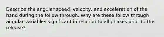 Describe the angular speed, velocity, and acceleration of the hand during the follow through. Why are these follow-through angular variables significant in relation to all phases prior to the release?