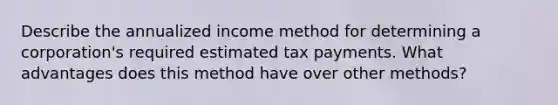 Describe the annualized income method for determining a corporation's required estimated tax payments. What advantages does this method have over other methods?